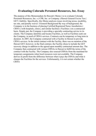 Evaluating Colorado Personnel Resources, Inc. Essay
The purpose of this Memorandum for Record ( Memo ) is to evaluate Colorado
Personnel Resources, Inc. s ( CPR, Inc. or Company ) Hawaii General Excise Tax (
GET ) liability. Specifically, this Memo analyzes issues involving nexus, taxability,
tax rate, and penalty waiver. I.General Background By way of background, the
Company is in the business of placing Certified Registered Nurse Anesthetists (
CRNA ) with hospitals, clinics, and similar facilities ( Facilities ) on a contractual
basis. Simply put, the Company is providing a specialty contracting service to its
clients. The Company identifies and locates Facilities, as well as Facilities seek out
the Company, in need of CRNA services. Contracts can be temporary or long term in
duration. In 2007, the Company contracted with a Facility in Hawaii to provide
CRNA services. In the initial contract with the Facility, there was no mention of the
Hawaii GET; however, in the final contract, the Facility chose to include the GET
recovery charge in addition to the agreed upon monthly contractual amount due. The
Company then contracted with various CRNAs in Hawaii to fulfill the terms of the
contract with the Facility. The Company also sourced CRNAs from the mainland for
temporary assignments when local resources were not available. The Company
derives its profit from the difference between what it pays the CRNAs and what it
charges the Facilities for the services. Unfortunately, it is not certain whether the
CRNA
 