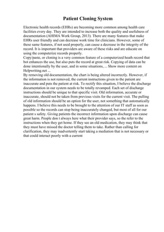 Patient Cloning System
Electronic health records (EHRs) are becoming more common among health care
facilities every day. They are intended to increase both the quality and usefulness of
documentation (AHIMA Work Group, 2013). There are many features that make
EHRs user friendly and can decrease work time for clinicians. However, some of
these same features, if not used properly, can cause a decrease in the integrity of the
record. It is important that providers are aware of these risks and are educate on
using the computerize records properly.
Copy/paste, or cloning is a very common feature of a computerized heath record that
bot enhances the use, but also puts the record at great risk. Copying of data can be
done intentionally by the user, and in some situations, ... Show more content on
Helpwriting.net ...
By removing old documentation, the chart is being altered incorrectly. However, if
the information is not removed, the current instructions given to the patient are
inaccurate and puts the patient at risk. To rectify this situation, I believe the discharge
documentation in our system needs to be totally revamped. Each set of discharge
instructions should be unique to that specific visit. Old information, accurate or
inaccurate, should not be taken from previous visits for the current visit. The pulling
of old information should be an option for the user, not something that automatically
happens. I believe this needs to be brought to the attention of our IT staff as soon as
possible so the records can stop being inaccurately changed, but most of all for our
patient s safety. Giving patients the incorrect information upon discharge can cause
great harm. People don t always here what their provider says, so the refer to the
instructions when they get home. If they see an old medication, they may think that
they must have missed the doctor telling them to take. Rather than calling for
clarification, they may inadvertently start taking a mediation that is not necessary or
that could interact poorly with a current
 