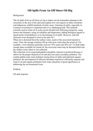 Oil Spills From An Off Shore Oil Rig
Background
The oil spills from an off shore oil rig or tanker can do tremendous damage to the
esosystem in the area of the spill and expand over vast regions to affect coastlines
and indigenous wildlife hundreds of miles away. Cleaning oil spills, especially in
a marine environment is important and it is a challenging task. The methods
currently used to clean oil in water can be divided into following categories: using
booms and skimmer; using oil solidifier and dispersants; adding biological agents to
speed up the oil breakdown; or in situ burning of oil spills. However, only the
skimmers were designed to recover the spill oil.1
When oil is skimmed from the surface water, much of the recovered material is
water. Thus, the storage container fill up with more water than the actual oil. For
example, a weir skimmer generally recovers 70% water and 30% oil.1 To help make
storage space available for actual oil, the recovered water may be decanted back into
the surface water where it was collected.
The collection of oil using hydrophobic/oleophilic material is preferred because it
allows for the proper disposal of oil and does not cause secondary pollution. The
combat global scale water pollution arising from oil spills and industrial organic
pollutant, the development of efficient absorbent material to efficiently separate and
remove oil and organic pollutants from water should be of great significance in
addressing the environmental issue.
Problem
Oil spill response
 