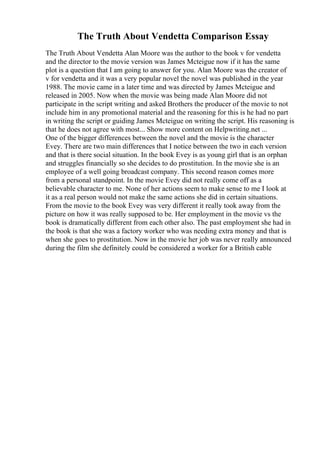 The Truth About Vendetta Comparison Essay
The Truth About Vendetta Alan Moore was the author to the book v for vendetta
and the director to the movie version was James Mcteigue now if it has the same
plot is a question that I am going to answer for you. Alan Moore was the creator of
v for vendetta and it was a very popular novel the novel was published in the year
1988. The movie came in a later time and was directed by James Mcteigue and
released in 2005. Now when the movie was being made Alan Moore did not
participate in the script writing and asked Brothers the producer of the movie to not
include him in any promotional material and the reasoning for this is he had no part
in writing the script or guiding James Mcteigue on writing the script. His reasoning is
that he does not agree with most... Show more content on Helpwriting.net ...
One of the bigger differences between the novel and the movie is the character
Evey. There are two main differences that I notice between the two in each version
and that is there social situation. In the book Evey is as young girl that is an orphan
and struggles financially so she decides to do prostitution. In the movie she is an
employee of a well going broadcast company. This second reason comes more
from a personal standpoint. In the movie Evey did not really come off as a
believable character to me. None of her actions seem to make sense to me I look at
it as a real person would not make the same actions she did in certain situations.
From the movie to the book Evey was very different it really took away from the
picture on how it was really supposed to be. Her employment in the movie vs the
book is dramatically different from each other also. The past employment she had in
the book is that she was a factory worker who was needing extra money and that is
when she goes to prostitution. Now in the movie her job was never really announced
during the film she definitely could be considered a worker for a British cable
 