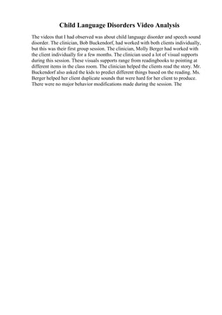 Child Language Disorders Video Analysis
The videos that I had observed was about child language disorder and speech sound
disorder. The clinician, Bob Buckendorf, had worked with both clients individually,
but this was their first group session. The clinician, Molly Berger had worked with
the client individually for a few months. The clinician used a lot of visual supports
during this session. These visuals supports range from readingbooks to pointing at
different items in the class room. The clinician helped the clients read the story. Mr.
Buckendorf also asked the kids to predict different things based on the reading. Ms.
Berger helped her client duplicate sounds that were hard for her client to produce.
There were no major behavior modifications made during the session. The
 