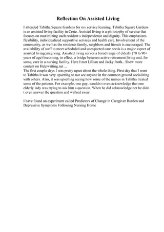 Reflection On Assisted Living
I attended Tabitha Square Gardens for my service learning. Tabitha Square Gardens
is an assisted living facility in Crete. Assisted living is a philosophy of service that
focuses on maximizing each resident s independence and dignity. This emphasizes
flexibility, individualized supportive services and health care. Involvement of the
community, as well as the residents family, neighbors and friends is encouraged. The
availability of staff to meet scheduled and unexpected care needs is a major aspect of
assisted livingcaregiving. Assisted living serves a broad range of elderly (70 to 90+
years of age) becoming, in effect, a bridge between active retirement living and, for
some, care in a nursing facility. Here I met Lillian and Jacky, both... Show more
content on Helpwriting.net ...
The first couple days I was pretty upset about the whole thing. First day that I went
to Tabitha it was very upsetting to not see anyone in the common ground socializing
with others. Also, it was upsetting seeing how some of the nurses in Tabitha treated
some of the patients. For example, one guy, wouldn t even acknowledge that one
elderly lady was trying to ask him a question. When he did acknowledge her he didn
t even answer the question and walked away.
I have found an experiment called Predictors of Change in Caregiver Burden and
Depressive Symptoms Following Nursing Home
 