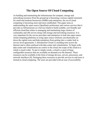 The Open Source Of Cloud Computing
As building and maintaining the infrastructure for compute, storage and
networking resources from the ground up is becoming a serious capital constraint
for small and medium businesses (SMBs) and enterprises, the era of cloud
computing is becoming more and more established. This paper aims at
understanding the open source OpenStack architecture and various services that it
provides as Infrastructure as a Service (IaaS) to build scalable, cost friendly and
efficient cloud that relates to managing and maintaining large clusters of
commodity and x86 servers along with storage and networking resources. It is
very important for the service providers and enterprises to look into open source
cloud computing platforms as using open source solutions can drastically cut
down the capital costs and help enterprises from getting into a vendor lock in
service level agreements. I. Introduction Cloud is a trending term across the
Internet and is often confused with data center and virtualization. To begin with,
data center and virtualization are centric to the cloud, but scope of the cloud as a
whole is much wider. To put in simple words, a cloud is a pool of large
configurable resources that are available on demand over the Internet. These
resources can be available in the form of storage devices, servers, processors, and
network interfaces [4]. Packaging these resources to provide services to end users is
termed as cloud computing. The users are provided with an ease of accessibility
 