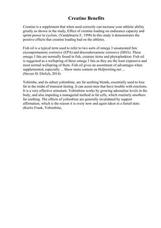 Creatine Benefits
Creatine is a supplement that when used correctly can increase your athletic ability
greatly as shown in the study, Effect of creatine loading on endurance capacity and
sprint power in cyclists. (Vandebuerie F, 1998) In this study it demonstrates the
positive effects that creatine loading had on the athletes.
Fish oil is a typical term used to refer to two sorts of omega 3 unsaturated fats:
eicosapentaenoic corrosive (EPA) and docosahexaenoic corrosive (DHA). These
omega 3 fats are normally found in fish, creature items and phytoplankton. Fish oil
is suggested as a wellspring of these omega 3 fats as they are the least expensive and
most normal wellspring of them. Fish oil gives an assortment of advantages when
supplemented, especially ... Show more content on Helpwriting.net ...
(Steven D. Ehrlich, 2014)
Yohimbe, and its subset yohimbine, are fat seething blends, essentially used to lose
fat in the midst of transient fasting. It can assist men that have trouble with erections.
It is a very effective stimulant. Yohimbine works by growing adrenaline levels in the
body, and also impeding a managerial method in fat cells, which routinely smothers
fat seething. The effects of yohimbine are generally invalidated by support
affirmation, which is the reason it is every now and again taken in a fasted state.
(Kurtis Frank, Yohimbine,
 