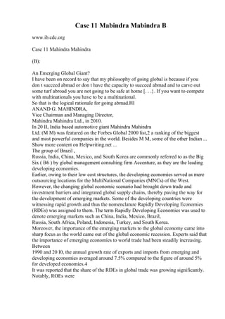 Case 11 Mabindra Mabindra B
www.ib.cdc.org
Case 11 Mahindra Mahindra
(B):
An Emerging Global Giant?
I have been on record to say that my philosophy of going global is because if you
don t succeed abmad or don t have the capacity to succeed abmad and to carve out
some turf abroad you are not going to be safe at home [. . .}. If you want to compete
with multinationals you have to be a multinational.
So that is the logical rationale for going abmad.HI
ANAND G. MAHINDRA,
Vice Chairman and Managing Director,
Mahindra Mahindra Ltd., in 2010.
In 20 II, India based automotive giant Mahindra Mahindra
Ltd. (M M) was featured on the Forbes Global 2000 list,2 a ranking of the biggest
and most powerful companies in the world. Besides M M, some of the other Indian ...
Show more content on Helpwriting.net ...
The group of Brazil ,
Russia, India, China, Mexico, and South Korea are commonly referred to as the Big
Six ( B6 ) by global management consulting firm Accenture, as they are the leading
developing economies.
Earlier, owing to their low cost structures, the developing economies served as mere
outsourcing locations for the MultiNational Companies (MNCs) of the West.
However, the changing global economic scenario had brought down trade and
investment barriers and integrated global supply chains, thereby paving the way for
the development of emerging markets. Some of the developing countries were
witnessing rapid growth and thus the nomenclature Rapidly Developing Economies
(RDEs) was assigned to them. The term Rapidly Developing Economies was used to
denote emerging markets such as China, India, Mexico, Brazil,
Russia, South Africa, Poland, Indonesia, Turkey, and South Korea.
Moreover, the importance of the emerging markets to the global economy came into
sharp focus as the world came out of the global economic recession. Experts said that
the importance of emerging economies to world trade had been steadily increasing.
Between
1990 and 20 I0, the annual growth rate of exports and imports from emerging and
developing economies averaged around 7.5% compared to the figure of around 5%
for developed economies.4
It was reported that the share of the RDEs in global trade was growing significantly.
Notably, ROEs were
 