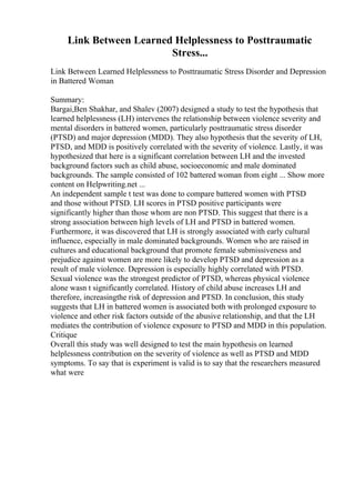 Link Between Learned Helplessness to Posttraumatic
Stress...
Link Between Learned Helplessness to Posttraumatic Stress Disorder and Depression
in Battered Woman
Summary:
Bargai,Ben Shakhar, and Shalev (2007) designed a study to test the hypothesis that
learned helplessness (LH) intervenes the relationship between violence severity and
mental disorders in battered women, particularly posttraumatic stress disorder
(PTSD) and major depression (MDD). They also hypothesis that the severity of LH,
PTSD, and MDD is positively correlated with the severity of violence. Lastly, it was
hypothesized that here is a significant correlation between LH and the invested
background factors such as child abuse, socioeconomic and male dominated
backgrounds. The sample consisted of 102 battered woman from eight ... Show more
content on Helpwriting.net ...
An independent sample t test was done to compare battered women with PTSD
and those without PTSD. LH scores in PTSD positive participants were
significantly higher than those whom are non PTSD. This suggest that there is a
strong association between high levels of LH and PTSD in battered women.
Furthermore, it was discovered that LH is strongly associated with early cultural
influence, especially in male dominated backgrounds. Women who are raised in
cultures and educational background that promote female submissiveness and
prejudice against women are more likely to develop PTSD and depression as a
result of male violence. Depression is especially highly correlated with PTSD.
Sexual violence was the strongest predictor of PTSD, whereas physical violence
alone wasn t significantly correlated. History of child abuse increases LH and
therefore, increasingthe risk of depression and PTSD. In conclusion, this study
suggests that LH in battered women is associated both with prolonged exposure to
violence and other risk factors outside of the abusive relationship, and that the LH
mediates the contribution of violence exposure to PTSD and MDD in this population.
Critique
Overall this study was well designed to test the main hypothesis on learned
helplessness contribution on the severity of violence as well as PTSD and MDD
symptoms. To say that is experiment is valid is to say that the researchers measured
what were
 