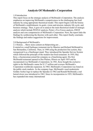 Analysis Of Mcdonald s Corporation
1.0 Introduction
This report focus on the strategic analysis of McDonald s Corporation. The analysis
emphasize on improving McDonald s competiveness in the challenging fast food
industry by using appropriate theoretical model. This report begins with the history
of McDonald s establishment; its goals; vision and mission; industry life cycle; and
business strategy. Then, it goes on to analyze the main theoretical model of strategic
analysis which include PESTLE analysis, Porter s Five Forces analysis, SWOT
analysis and core competencies of McDonald s Corporation. Next, the report links the
findings by synthesizing the theories with each other. This report finally concludes
the findings and makes suggestions for improvement.
2.0 Background of McDonald s
2.1 History ... Show more content on Helpwriting.net ...
It started as a small barbeque restaurant run by Maurice and Richard McDonald in
San Bernardino, California. Then, in 1948 using the production line system, they
reorganized it as a Hamburger stand. They introduced the Speedee Service System
which followed the principle of the modern fast food restaurant. In 1955, Ray
Kroc, a businessman joined the company as a franchising agent. His first
McDonald restaurant opened in Des Plaines, Illinois on April 1955 and he
incorporated it as McDonald s Corporation. In 1961, Kroc bought the exclusive
rights to the McDonald s name for $ 2.7 million and oversaw McDonald s
Corporation worldwide expansion. In 1965, McDonald s Corporation was listed on
the public stock markets. As the company logo, McDonald s used modernistic
Golden Arches logo to replace the Speedee in 1962 and Ronald McDonald, a red
haired clown was introduced in 1963. Since its incorporation in 1955, McDonald s
has expanded into many international
 