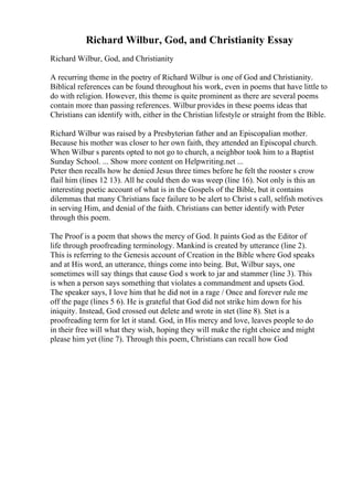 Richard Wilbur, God, and Christianity Essay
Richard Wilbur, God, and Christianity
A recurring theme in the poetry of Richard Wilbur is one of God and Christianity.
Biblical references can be found throughout his work, even in poems that have little to
do with religion. However, this theme is quite prominent as there are several poems
contain more than passing references. Wilbur provides in these poems ideas that
Christians can identify with, either in the Christian lifestyle or straight from the Bible.
Richard Wilbur was raised by a Presbyterian father and an Episcopalian mother.
Because his mother was closer to her own faith, they attended an Episcopal church.
When Wilbur s parents opted to not go to church, a neighbor took him to a Baptist
Sunday School. ... Show more content on Helpwriting.net ...
Peter then recalls how he denied Jesus three times before he felt the rooster s crow
flail him (lines 12 13). All he could then do was weep (line 16). Not only is this an
interesting poetic account of what is in the Gospels of the Bible, but it contains
dilemmas that many Christians face failure to be alert to Christ s call, selfish motives
in serving Him, and denial of the faith. Christians can better identify with Peter
through this poem.
The Proof is a poem that shows the mercy of God. It paints God as the Editor of
life through proofreading terminology. Mankind is created by utterance (line 2).
This is referring to the Genesis account of Creation in the Bible where God speaks
and at His word, an utterance, things come into being. But, Wilbur says, one
sometimes will say things that cause God s work to jar and stammer (line 3). This
is when a person says something that violates a commandment and upsets God.
The speaker says, I love him that he did not in a rage / Once and forever rule me
off the page (lines 5 6). He is grateful that God did not strike him down for his
iniquity. Instead, God crossed out delete and wrote in stet (line 8). Stet is a
proofreading term for let it stand. God, in His mercy and love, leaves people to do
in their free will what they wish, hoping they will make the right choice and might
please him yet (line 7). Through this poem, Christians can recall how God
 