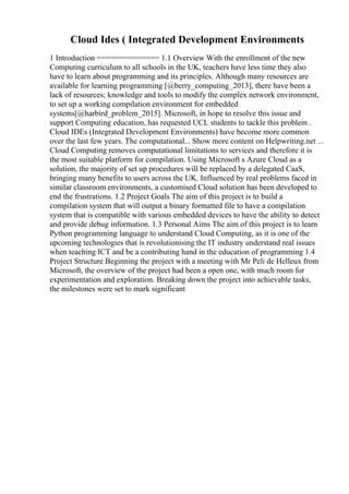 Cloud Ides ( Integrated Development Environments
1 Introduction ============== 1.1 Overview With the enrollment of the new
Computing curriculum to all schools in the UK, teachers have less time they also
have to learn about programming and its principles. Although many resources are
available for learning programming [@berry_computing_2013], there have been a
lack of resources; knowledge and tools to modify the complex network environment,
to set up a working compilation environment for embedded
systems[@harbird_problem_2015]. Microsoft, in hope to resolve this issue and
support Computing education, has requested UCL students to tackle this problem .
Cloud IDEs (Integrated Development Environments) have become more common
over the last few years. The computational... Show more content on Helpwriting.net ...
Cloud Computing removes computational limitations to services and therefore it is
the most suitable platform for compilation. Using Microsoft s Azure Cloud as a
solution, the majority of set up procedures will be replaced by a delegated CaaS,
bringing many benefits to users across the UK. Influenced by real problems faced in
similar classroom environments, a customised Cloud solution has been developed to
end the frustrations. 1.2 Project Goals The aim of this project is to build a
compilation system that will output a binary formatted file to have a compilation
system that is compatible with various embedded devices to have the ability to detect
and provide debug information. 1.3 Personal Aims The aim of this project is to learn
Python programming language to understand Cloud Computing, as it is one of the
upcoming technologies that is revolutionising the IT industry understand real issues
when teaching ICT and be a contributing hand in the education of programming 1.4
Project Structure Beginning the project with a meeting with Mr Peli de Helleux from
Microsoft, the overview of the project had been a open one, with much room for
experimentation and exploration. Breaking down the project into achievable tasks,
the milestones were set to mark significant
 