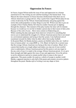 Oppression In Fences
In Fences August Wilson tackle the issue of race and oppression on a human
emotional level. His writing are not cold but touching to the human heart. Troy
Maxson the main character in Fences becomes disillusioned when there are no
African Americans as garage drivers. (Nay a quote from August Wilson play) It was
a time of adversity for the African Americancommunity and going against the
norms that could jeopardize so many things in your life. Wilson uses this to give an
example of how Charley Burley felt when he couldn t become pro in fighting
through this character. This moment of this play touches the inner self of a human
because we would say it is not fair to hinder a person due to their raceor of skin color.
Because of the color of your... Show more content on Helpwriting.net ...
While watching the play (and quote from interview in here) It is something that
moves you to understand the struggle of a African American person that is not raised
in a environment opulence and trying to beat the system. Cory harbored a lot of
resentment towards his father when he didn t allow him to play football.
In the poem Black Art Baraka declares, poems are bullshit unless they are / teeth or
trees or lemons piled / on a step (BMP, p. 116). Black Art had to be a current issue
that the average African American was facing at this time of century. Black Art is
a poem that touches on a tough subject and makes you step out of your comfort
zone to understand a African American person but this poem is not any target to
the any color of race it is made to the average African American person. It is to give
them strength and fight against this issue of race and oppression. Gives the advice
to not be submissive and not to remain tactful when it comes to the issue of
oppression. This poem couldn t be used as a vehicle of escape to another world
Baraka s apparent rejection is only half of this poem and created a invective pattern
throughout the poem. Baraka style of writing is not any shape or form
 