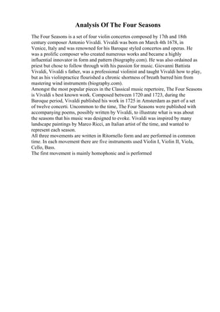 Analysis Of The Four Seasons
The Four Seasons is a set of four violin concertos composed by 17th and 18th
century composer Antonio Vivaldi. Vivaldi was born on March 4th 1678, in
Venice, Italy and was renowned for his Baroque styled concertos and operas. He
was a prolific composer who created numerous works and became a highly
influential innovator in form and pattern (biography.com). He was also ordained as
priest but chose to follow through with his passion for music. Giovanni Battista
Vivaldi, Vivaldi s father, was a professional violinist and taught Vivaldi how to play,
but as his violinpractice flourished a chronic shortness of breath barred him from
mastering wind instruments (biography.com).
Amongst the most popular pieces in the Classical music repertoire, The Four Seasons
is Vivaldi s best known work. Composed between 1720 and 1723, during the
Baroque period, Vivaldi published his work in 1725 in Amsterdam as part of a set
of twelve concerti. Uncommon to the time, The Four Seasons were published with
accompanying poems, possibly written by Vivaldi, to illustrate what is was about
the seasons that his music was designed to evoke. Vivaldi was inspired by many
landscape paintings by Marco Ricci, an Italian artist of the time, and wanted to
represent each season.
All three movements are written in Ritornello form and are performed in common
time. In each movement there are five instruments used Violin I, Violin II, Viola,
Cello, Bass.
The first movement is mainly homophonic and is performed
 