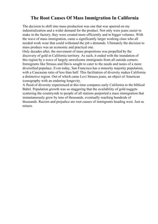 The Root Causes Of Mass Immigration In California
The decision to shift into mass production was one that was spurred on my
industrialization and a wider demand for the product. Not only were jeans easier to
make in the factory, they were created more efficiently and in bigger volumes. With
the wave of mass immigration, came a significantly larger working class who all
needed work wear that could withstand the job s demands. Ultimately the decision to
mass produce was an economic and practical one.
Only decades after, the movement of mass proportions was propelled by the
discovery of gold in California territory. As such, it ended with the inundation of
this region by a wave of largely unwelcome immigrants from all outside corners.
Immigrants like Strauss and Davis sought to cater to the needs and tastes of a more
diversified populace. Even today, San Francisco has a minority majority population,
with a Caucasian ratio of less than half. This facilitation of diversity makes California
a distinctive region. Out of which came Levi Strauss jeans, an object of American
iconography with an enduring longevity.
A flood of diversity experienced at this time compares early California to the biblical
Babel. Population growth was so staggering that the availability of gold nuggets
scattering the countryside to people of all stations purported a mass immigration that
instantaneously grew by tens of thousands, eventually reaching hundreds of
thousands. Racism and prejudice are root causes of immigrants heading west. Just as
miners
 