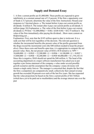 Supply and Demand Essay
1. A firm s current profits are $1,000,000. These profits are expected to grow
indefinitely at a constant annual rate of 3.5 percent. If the firm s opportunity cost
of funds is 5.5 percent, determine the value of the firm: Instructions: Round your
responses to 2 decimal places. a. The instant before it pays out current profits as
dividends. $ million b. The instant after it pays out current profits as dividends. $
million (page 18) Explanation: a. The value of the firm before it pays out current
dividends is: PVfirm = $1,000,000((1 + 0.06) / (0.06 0.04) = $52.75 million b. The
value of the firm immediately after paying the dividend... Show more content on
Helpwriting.net ...
Explanation: First, note that the $185 million spent to date is irrelevant. It is a
sunk cost that will be lost regardless of the decision. The relevant question is
whether the incremental benefits (the present value of the profits generated from
the drug) exceed the incremental costs (the $40 million needed to keep the project
alive). Since these costs and benefits span time, it is appropriate to compute the net
present value. Here, the net present value of DAS s R D initiative is: NPV =
10,600,000 / (1 + 0.09)5 + 12,300,000 / (1 + 0.09)6 + 14,100,000 / (1 + 0.09)7 +
15,800,000 / (1 + 0.09)8 + 18,200,000 / (1 + 0.09)9 40,000,000 = $ 1,754,183.53
Since this is negative, DAS should not spend the $40 million. 6. The head of the
accounting department at a major software manufacturer has asked you to put
together a pro forma statement of the company s value under several possible
growth scenarios and the assumption that the company s many divisions will
remain a single entity forever. The manager is concerned that, despite the fact that
the firm s competitors are comparatively small, collectively their annual revenue
growth has exceeded 50 percent over each of the last five years. She has requested
that the value projections be based on the firm s current profits of $4.5 billion
(which have yet to be paid out to stockholders) and the average interest rate over the
past
 