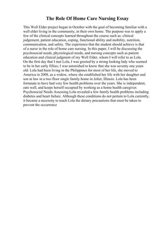 The Role Of Home Care Nursing Essay
This Well Elder project began in October with the goal of becoming familiar with a
well elder living in the community, in their own home. The purpose was to apply a
few of the clinical concepts learned throughout the course such as: clinical
judgement, patient education, coping, functional ability and mobility, nutrition,
communication, and safety. The experience that the student should achieve is that
of a nurse in the role of home care nursing. In this paper, I will be discussing the
psychosocial needs, physiological needs, and nursing concepts such as patient
education and clinical judgment of my Well Elder, whom I will refer to as Lola.
On the first day that I met Lola, I was greeted by a strong looking lady who seemed
to be in her early fifties; I was astonished to know that she was seventy one years
old. Lola had been living in the Philippines for most of her life, she moved to
America in 2008, as a widow, where she established her life with her daughter and
son in law in a two floor single family home in Joliet, Illinois. Lola has been
fortunate to have had very few health problems over the years. She is independent,
eats well, and keeps herself occupied by working as a home health caregiver.
Psychosocial Needs Assessing Lola revealed a few family health problems including
diabetes and heart failure. Although these conditions do not pertain to Lola currently,
it became a necessity to teach Lola the dietary precautions that must be taken to
prevent the occurrence
 