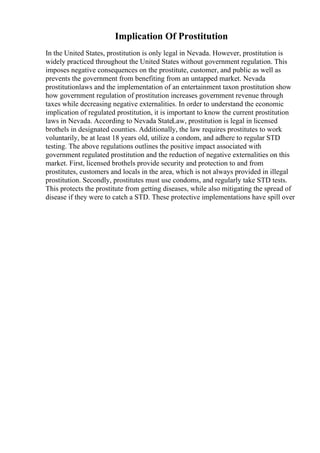 Implication Of Prostitution
In the United States, prostitution is only legal in Nevada. However, prostitution is
widely practiced throughout the United States without government regulation. This
imposes negative consequences on the prostitute, customer, and public as well as
prevents the government from benefiting from an untapped market. Nevada
prostitutionlaws and the implementation of an entertainment taxon prostitution show
how government regulation of prostitution increases government revenue through
taxes while decreasing negative externalities. In order to understand the economic
implication of regulated prostitution, it is important to know the current prostitution
laws in Nevada. According to Nevada StateLaw, prostitution is legal in licensed
brothels in designated counties. Additionally, the law requires prostitutes to work
voluntarily, be at least 18 years old, utilize a condom, and adhere to regular STD
testing. The above regulations outlines the positive impact associated with
government regulated prostitution and the reduction of negative externalities on this
market. First, licensed brothels provide security and protection to and from
prostitutes, customers and locals in the area, which is not always provided in illegal
prostitution. Secondly, prostitutes must use condoms, and regularly take STD tests.
This protects the prostitute from getting diseases, while also mitigating the spread of
disease if they were to catch a STD. These protective implementations have spill over
 