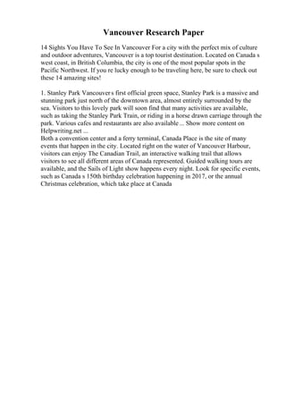 Vancouver Research Paper
14 Sights You Have To See In Vancouver For a city with the perfect mix of culture
and outdoor adventures, Vancouver is a top tourist destination. Located on Canada s
west coast, in British Columbia, the city is one of the most popular spots in the
Pacific Northwest. If you re lucky enough to be traveling here, be sure to check out
these 14 amazing sites!
1. Stanley Park Vancouvers first official green space, Stanley Park is a massive and
stunning park just north of the downtown area, almost entirely surrounded by the
sea. Visitors to this lovely park will soon find that many activities are available,
such as taking the Stanley Park Train, or riding in a horse drawn carriage through the
park. Various cafes and restaurants are also available... Show more content on
Helpwriting.net ...
Both a convention center and a ferry terminal, Canada Place is the site of many
events that happen in the city. Located right on the water of Vancouver Harbour,
visitors can enjoy The Canadian Trail, an interactive walking trail that allows
visitors to see all different areas of Canada represented. Guided walking tours are
available, and the Sails of Light show happens every night. Look for specific events,
such as Canada s 150th birthday celebration happening in 2017, or the annual
Christmas celebration, which take place at Canada
 