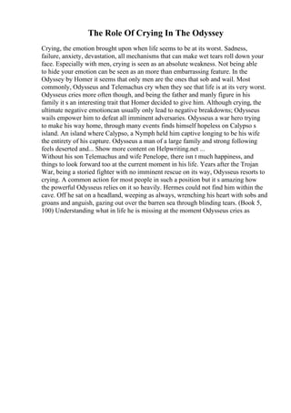 The Role Of Crying In The Odyssey
Crying, the emotion brought upon when life seems to be at its worst. Sadness,
failure, anxiety, devastation, all mechanisms that can make wet tears roll down your
face. Especially with men, crying is seen as an absolute weakness. Not being able
to hide your emotion can be seen as an more than embarrassing feature. In the
Odyssey by Homer it seems that only men are the ones that sob and wail. Most
commonly, Odysseus and Telemachus cry when they see that life is at its very worst.
Odysseus cries more often though, and being the father and manly figure in his
family it s an interesting trait that Homer decided to give him. Although crying, the
ultimate negative emotioncan usually only lead to negative breakdowns; Odysseus
wails empower him to defeat all imminent adversaries. Odysseus a war hero trying
to make his way home, through many events finds himself hopeless on Calypso s
island. An island where Calypso, a Nymph held him captive longing to be his wife
the entirety of his capture. Odysseus a man of a large family and strong following
feels deserted and... Show more content on Helpwriting.net ...
Without his son Telemachus and wife Penelope, there isn t much happiness, and
things to look forward too at the current moment in his life. Years after the Trojan
War, being a storied fighter with no imminent rescue on its way, Odysseus resorts to
crying. A common action for most people in such a position but it s amazing how
the powerful Odysseus relies on it so heavily. Hermes could not find him within the
cave. Off he sat on a headland, weeping as always, wrenching his heart with sobs and
groans and anguish, gazing out over the barren sea through blinding tears. (Book 5,
100) Understanding what in life he is missing at the moment Odysseus cries as
 