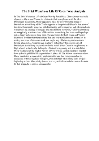 The Brief Wondrous Life Of Oscar Wao Analysis
In The Brief Wondrous Life of Oscar Wao by Junot Diaz, Diaz explores two male
characters, Oscar and Yunior, in relation to their compliance with the ideal
Dominican masculinity. Oscar appears to be as far away from the image of
Dominican masculinity while Yunior appears to the poster child for it. For most of
the story Oscar really struggles with his identity and believes his lack of masculinity
will always be a source of struggle and pain for him. However, Yunior is extremely
stereotypically within the idea of Dominican masculinity, but in the end is perhaps
not as happy as he might have been. The end points for both Oscar and Yunior
illuminate the idea that there is more than one way for Dominican men to act in
society and none of them are stuck to a single way of behaving that equates to
having a happy life. Oscar is seen to clearly not embody the general aura of
Dominican masculinity very early on in the novel. When Oscar is a sophomore in
high school, he is already feeling the effects of being nerdy and it is stated that
Oscar Had none of the Higher Powers of your typical Dominican male, couldn t
have pulled a girl if his life depended on it. (Diaz 19 20). Yunior s comment about
Oscar in relation to masculinity establishes the idea that being masculine is
associated with having luck with girls, even at fifteen when many teens are just
beginning to date. Masculinity is seen in a very strict lens and since oscar does not
fit that image, he is seen as unsuccessful.
 
