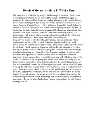 Revolt of Mother, by Mary E. Wilkins Essay
The story Revolt of Mother, by Mary E. Wilkins depicts a woman (Sarah Penn)
who is constantly exempt by her husband (Adonriam Penn) in taking part in
important decisions until her frustration reached a breaking point, which ultimately
leads to drastic changes in their family. In contrast a similar conflict arises in the
movie Sleeping With the Enemy (1991), which was directed by Joseph Ruben. In
the movie the main character, Laura Burney, had everything her heart desired. On
the surface she had a beautiful house, a successful husband, and any material item
she could ever want. However below the surface she was really married to a
possessive as well as a physically abusive husband who made all the impressive
luxuries she had seem... Show more content on Helpwriting.net ...
Gradually the reader is introduced to Adonriam and Sarah s ambitions, which
begin structuring the conflict at hand. Adonriam s goals are obviously work
driven due to the fact that he decided to build a barn instead building a better house
for his family. Sarah s growing frustration with her lack of influence in decision
making ultimately fuels her ambition to go against societies norm, and decides to
strip her husband s power. It is evident that Adonriam mentality is that his wife
should take on a position of servitude, while he takes charge and makes the
decisions. Sarah s presumed role is to be the housewife with little to no power. The
conflict is resolved in the last paragraphs where Sarah moves her family into the
barn while her husband was gone. Sarah is definitely the winner because once her
husband comes back he does not tell her anything about it, and even tearfully says, I
ll put up the partitions, an everything you want, mother. There is an absolute shift in
power from Adonriam to Sarah in the end, which would also make Adonriam the
loser. In Sleeping With the Enemy similar conflicts arise shortly after the movie
begins. The movie saturates the viewer around the general conflict regarding the
stereotypical gender roles within a marriage. The conflict is clearly evident in the
very start of the movie where her husband (Martin Burney) beats his wife (Laura
Burney) after he
 