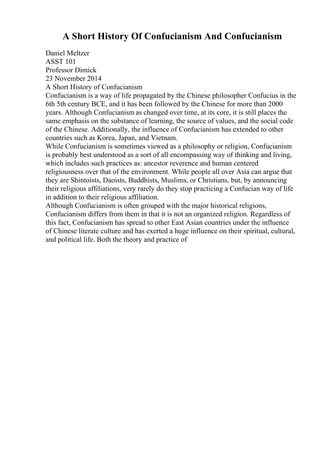 A Short History Of Confucianism And Confucianism
Daniel Meltzer
ASST 101
Professor Dimick
23 November 2014
A Short History of Confucianism
Confucianism is a way of life propagated by the Chinese philosopher Confucius in the
6th 5th century BCE, and it has been followed by the Chinese for more than 2000
years. Although Confucianism as changed over time, at its core, it is still places the
same emphasis on the substance of learning, the source of values, and the social code
of the Chinese. Additionally, the influence of Confucianism has extended to other
countries such as Korea, Japan, and Vietnam.
While Confucianism is sometimes viewed as a philosophy or religion, Confucianism
is probably best understood as a sort of all encompassing way of thinking and living,
which includes such practices as: ancestor reverence and human centered
religiousness over that of the environment. While people all over Asia can argue that
they are Shintoists, Daoists, Buddhists, Muslims, or Christians, but, by announcing
their religious affiliations, very rarely do they stop practicing a Confucian way of life
in addition to their religious affiliation.
Although Confucianism is often grouped with the major historical religions,
Confucianism differs from them in that it is not an organized religion. Regardless of
this fact, Confucianism has spread to other East Asian countries under the influence
of Chinese literate culture and has exerted a huge influence on their spiritual, cultural,
and political life. Both the theory and practice of
 