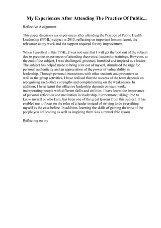 My Experiences After Attending The Practice Of Public...
Reflective Assignment
This paper discusses my experiences after attending the Practice of Public Health
Leadership (PPHL) subject in 2015, reflecting on important lessons learnt, the
relevance to my work and the support required for my improvement.
When I enrolled in this PPHL, I was not sure that I will get the best out of the subject
due to previous experiences of attending theoretical leadership trainings. However, at
the end of the subject, I was challenged, groomed, humbled and inspired as a leader.
The subject has helped more to bring a lot out of myself, stimulated the urge for
personal authenticity and an appreciation of the power of vulnerability in
leadership. Through personal interactions with other students and presenters as
well as the group activities, I have realised that the success of the team depends on
recognising each other s strengths and complementing on the weaknesses. In
addition, I have learnt that effective leadership depends on team work,
incorporating people with different skills and abilities. I have learnt the importance
of personal reflection and meditation in leadership. Furthermore, taking time to
know myself or who I am, has been one of the great lessons from this subject. It has
enabled me to focus on the roles of a leader instead of striving to do everything
myself as the case before. In addition, learning the skills of gaining the trust of the
people you are leading as well as inspiring them was a remarkable lesson.
Reflecting on my
 