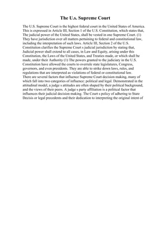 The U.s. Supreme Court
The U.S. Supreme Court is the highest federal court in the United States of America.
This is expressed in Article III, Section 1 of the U.S. Constitution, which states that,
The judicial power of the United States, shall be vested in one Supreme Court. (1)
They have jurisdiction over all matters pertaining to federal and constitutional law,
including the interpretation of such laws. Article III, Section 2 of the U.S.
Constitution clarifies the Supreme Court s judicial jurisdiction by stating that,
Judicial power shall extend to all cases, in Law and Equity, arising under this
Constitution, the Laws of the United States, and Treaties made, or which shall be
made, under their Authority (1) The powers granted to the judiciary in the U.S.
Constitution have allowed the courts to overrule state legislatures, Congress,
governors, and even presidents. They are able to strike down laws, rules, and
regulations that are interpreted as violations of federal or constitutional law.
There are several factors that influence Supreme Court decision making, many of
which fall into two categories of influence: political and legal. Demonstrated in the
attitudinal model, a judge s attitudes are often shaped by their political background,
and the views of their peers. A judge s party affiliation is a political factor that
influences their judicial decision making. The Court s policy of adhering to Stare
Decisis or legal precedents and their dedication to interpreting the original intent of
 