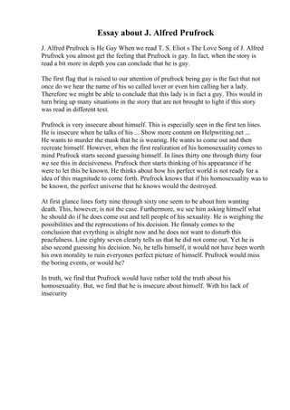 Essay about J. Alfred Prufrock
J. Alfred Prufrock is He Gay When we read T. S. Eliot s The Love Song of J. Alfred
Prufrock you almost get the feeling that Prufrock is gay. In fact, when the story is
read a bit more in depth you can conclude that he is gay.
The first flag that is raised to our attention of prufrock being gay is the fact that not
once do we hear the name of his so called lover or even him calling her a lady.
Therefore we might be able to conclude that this lady is in fact a guy. This would in
turn bring up many situations in the story that are not brought to light if this story
was read in different text.
Prufrock is very insecure about himself. This is especially seen in the first ten lines.
He is insecure when he talks of his ... Show more content on Helpwriting.net ...
He wants to murder the mask that he is wearing. He wants to come out and then
recreate himself. However, when the first realization of his homosexuality comes to
mind Prufrock starts second guessing himself. In lines thirty one through thirty four
we see this in decisiveness. Prufrock then starts thinking of his appearance if he
were to let this be known. He thinks about how his perfect world is not ready for a
idea of this magnitude to come forth. Prufrock knows that if his homosexuality was to
be known, the perfect universe that he knows would the destroyed.
At first glance lines forty nine through sixty one seem to be about him wanting
death. This, however, is not the case. Furthermore, we see him asking himself what
he should do if he does come out and tell people of his sexuality. He is weighing the
possibilities and the reprocutions of his decision. He finnaly comes to the
conclusion that evrything is alright now and he does not want to disturb this
peacfulness. Line eighty seven clearly tells us that he did not come out. Yet he is
also second guessing his decision. No, he tells himself, it would not have been worth
his own morality to ruin everyones perfect picture of himself. Prufrock would miss
the boring events, or would he?
In truth, we find that Prufrock would have rather told the truth about his
homosexuality. But, we find that he is insecure about himself. With his lack of
insecurity
 