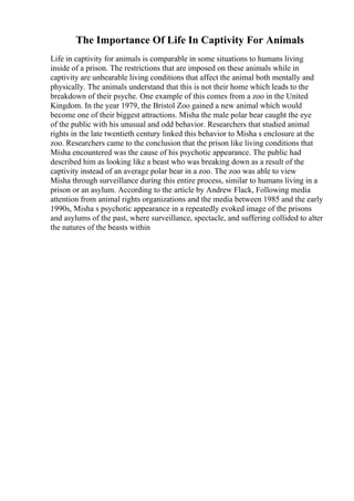 The Importance Of Life In Captivity For Animals
Life in captivity for animals is comparable in some situations to humans living
inside of a prison. The restrictions that are imposed on these animals while in
captivity are unbearable living conditions that affect the animal both mentally and
physically. The animals understand that this is not their home which leads to the
breakdown of their psyche. One example of this comes from a zoo in the United
Kingdom. In the year 1979, the Bristol Zoo gained a new animal which would
become one of their biggest attractions. Misha the male polar bear caught the eye
of the public with his unusual and odd behavior. Researchers that studied animal
rights in the late twentieth century linked this behavior to Misha s enclosure at the
zoo. Researchers came to the conclusion that the prison like living conditions that
Misha encountered was the cause of his psychotic appearance. The public had
described him as looking like a beast who was breaking down as a result of the
captivity instead of an average polar bear in a zoo. The zoo was able to view
Misha through surveillance during this entire process, similar to humans living in a
prison or an asylum. According to the article by Andrew Flack, Following media
attention from animal rights organizations and the media between 1985 and the early
1990s, Misha s psychotic appearance in a repeatedly evoked image of the prisons
and asylums of the past, where surveillance, spectacle, and suffering collided to alter
the natures of the beasts within
 