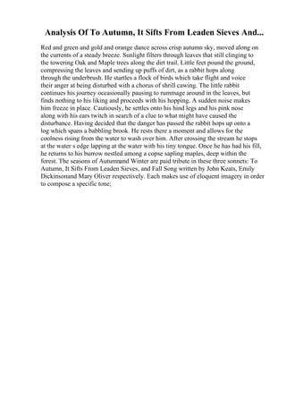 Analysis Of To Autumn, It Sifts From Leaden Sieves And...
Red and green and gold and orange dance across crisp autumn sky, moved along on
the currents of a steady breeze. Sunlight filters through leaves that still clinging to
the towering Oak and Maple trees along the dirt trail. Little feet pound the ground,
compressing the leaves and sending up puffs of dirt, as a rabbit hops along
through the underbrush. He startles a flock of birds which take flight and voice
their anger at being disturbed with a chorus of shrill cawing. The little rabbit
continues his journey occasionally pausing to rummage around in the leaves, but
finds nothing to his liking and proceeds with his hopping. A sudden noise makes
him freeze in place. Cautiously, he settles onto his hind legs and his pink nose
along with his ears twitch in search of a clue to what might have caused the
disturbance. Having decided that the danger has passed the rabbit hops up onto a
log which spans a babbling brook. He rests there a moment and allows for the
coolness rising from the water to wash over him. After crossing the stream he stops
at the water s edge lapping at the water with his tiny tongue. Once he has had his fill,
he returns to his burrow nestled among a copse sapling maples, deep within the
forest. The seasons of Autumnand Winter are paid tribute in these three sonnets: To
Autumn, It Sifts From Leaden Sieves, and Fall Song written by John Keats, Emily
Dickinsonand Mary Oliver respectively. Each makes use of eloquent imagery in order
to compose a specific tone;
 