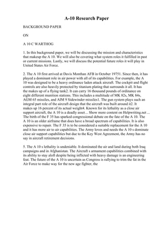 A-10 Research Paper
BACKGROUND PAPER
ON
A 10 C WARTHOG
1. In this background paper, we will be discussing the mission and characteristics
that makeup the A 10. We will also be covering what system roles it fulfilled in past
or current missions. Lastly, we will discuss the potential future roles it will play in
United States Air Force.
2. The A 10 first arrived at Davis Monthan AFB in October 19751. Since then, it has
played a dominant role in air power with all of its capabilities. For example, the A
10 was designed to be a heavy ordinance laden attack aircraft. The cockpit and flight
controls are also heavily protected by titanium plating that surrounds it all. It has
the makes up of a flying tank2. It can carry 16 thousand pounds of ordinance on
eight different munition stations. This includes a multitude of MK 82s, MK 84s,
AGM 65 missiles, and AIM 9 Sidewinder missiles1. The gun system plays such an
integral part role of the aircraft design that the aircraft was built around it2. It
makes up 16 percent of its actual weight4. Known for its lethality as a close air
support aircraft, the A 10 is a deadly asset... Show more content on Helpwriting.net ...
The birth of the F 35 has sparked congressional debate on the fate of the A 10. The
A 10 is an older airframe that does have a broad spectrum of capabilities. It is also
expensive to repair. The F 35 is to be considered a suitable replacement for the A 10
and it has more air to air capabilities. The Army loves and needs the A 10 s dominate
close air support capabilities but due to the Key West Agreement, the Army has no
say in aircraft retirement decisions.
5. The A 10 s lethality is undeniable. It dominated the air and land during both Iraq
campaigns and in Afghanistan. The Aircraft s armament capabilities combined with
its ability to stay aloft despite being inflicted with heavy damage is an engineering
feat. The future of the A 10 is uncertain as Congress is rallying to trim the fat in the
Air Force to make way for the new age fighter, the
 