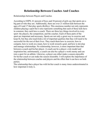 Relationship Between Coaches And Coaches
Relationships between Players and Coaches
According to ESPN, 61 percent of boys and 34 percent of girls say that sports are a
big part of who they are. Additionally, there are over 21 million kids between the
ages of 6 and 17 that play sports (Kelley). This enormous number not only represents
children playing a sport but it also represents something that each of those kids have
in common: they each have a coach. There are three key things involved in every
sport: the players, the competition, and the coaches. Each of these parts of the
sport are important and necessary. Sports are not only a great way to exercise and
keep fit, but they also teach kids a lot of important qualities that they will need to be
successful for the rest of their lives. They teach them how to exercise, how to
compete, how to work on a team, how to work toward a goal, and how to develop
and manage relationships. No relationship, however, is more important than that
between a coach and his/her player. A coach can be a player s role model and
inspiration but, unfortunately, a coach can also be a player s work enemy and can
ruin a sport for an athlete. Likewise, a player can either make a season enjoyable
for his/her coach or can make the season miserable. I will explore the importance of
the relationship between coaches and players and the effect that it can have on both
parties.
The relationship that a player has with his/her coach is many times underestimated in
how important it truly is.
 