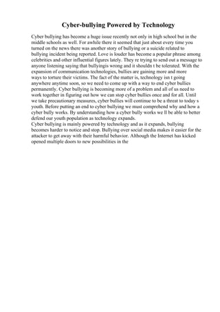 Cyber-bullying Powered by Technology
Cyber bullying has become a huge issue recently not only in high school but in the
middle schools as well. For awhile there it seemed that just about every time you
turned on the news there was another story of bullying or a suicide related to
bullying incident being reported. Love is louder has become a popular phrase among
celebrities and other influential figures lately. They re trying to send out a message to
anyone listening saying that bullyingis wrong and it shouldn t be tolerated. With the
expansion of communication technologies, bullies are gaining more and more
ways to torture their victims. The fact of the matter is, technology isn t going
anywhere anytime soon, so we need to come up with a way to end cyber bullies
permanently. Cyber bullying is becoming more of a problem and all of us need to
work together in figuring out how we can stop cyber bullies once and for all. Until
we take precautionary measures, cyber bullies will continue to be a threat to today s
youth. Before putting an end to cyber bullying we must comprehend why and how a
cyber bully works. By understanding how a cyber bully works we ll be able to better
defend our youth population as technology expands.
Cyber bullying is mainly powered by technology and as it expands, bullying
becomes harder to notice and stop. Bullying over social media makes it easier for the
attacker to get away with their harmful behavior. Although the Internet has kicked
opened multiple doors to new possibilities in the
 