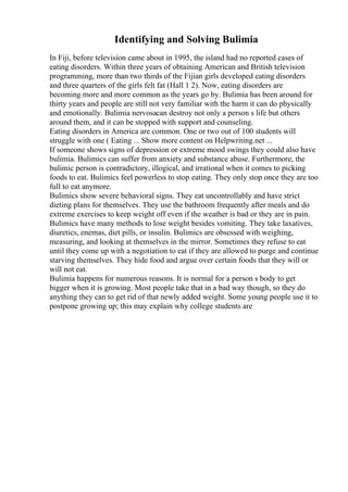 Identifying and Solving Bulimia
In Fiji, before television came about in 1995, the island had no reported cases of
eating disorders. Within three years of obtaining American and British television
programming, more than two thirds of the Fijian girls developed eating disorders
and three quarters of the girls felt fat (Hall 1 2). Now, eating disorders are
becoming more and more common as the years go by. Bulimia has been around for
thirty years and people are still not very familiar with the harm it can do physically
and emotionally. Bulimia nervosacan destroy not only a person s life but others
around them, and it can be stopped with support and counseling.
Eating disorders in America are common. One or two out of 100 students will
struggle with one ( Eating ... Show more content on Helpwriting.net ...
If someone shows signs of depression or extreme mood swings they could also have
bulimia. Bulimics can suffer from anxiety and substance abuse. Furthermore, the
bulimic person is contradictory, illogical, and irrational when it comes to picking
foods to eat. Bulimics feel powerless to stop eating. They only stop once they are too
full to eat anymore.
Bulimics show severe behavioral signs. They eat uncontrollably and have strict
dieting plans for themselves. They use the bathroom frequently after meals and do
extreme exercises to keep weight off even if the weather is bad or they are in pain.
Bulimics have many methods to lose weight besides vomiting. They take laxatives,
diuretics, enemas, diet pills, or insulin. Bulimics are obsessed with weighing,
measuring, and looking at themselves in the mirror. Sometimes they refuse to eat
until they come up with a negotiation to eat if they are allowed to purge and continue
starving themselves. They hide food and argue over certain foods that they will or
will not eat.
Bulimia happens for numerous reasons. It is normal for a person s body to get
bigger when it is growing. Most people take that in a bad way though, so they do
anything they can to get rid of that newly added weight. Some young people use it to
postpone growing up; this may explain why college students are
 