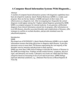 A Computer Based Information Systems With Diagnostic...
Abstract
A number of computer based information systems with diagnostic capabilities have
been developed for medicine. Quick Medical Reference (QMR) is a widely used
program. Here are the key features of QMR and report on their study of its
effectiveness as a diagnostic tool. After investigating how frequently the correct
diagnosis would appear among the 5 highest ranked diagnoses generated by QMR.
QMR is a computer program for internal medicine. It can generate a differential
diagnosis from clinical information entered into its program, offer information on
over 600 diseases, describe associated disorders and complications of diseases, offer
strategies to confirm or exclude disorders, and provide simulated cases for
educational purposes.
Introduction
QMR:
Developed out of INTERNIST I, Quick Medical Reference (QMR) is an in depth
information resource that helps physicians to diagnose adult diseases. It provides
electronic access to more than 750 diseases representing the vast majority of the
disorders seen by internists and physicians in daily practice.
QMR uses more than 5,000 clinical findings to describe the features of diseases in
the QMR knowledge base. Findings include medical history, symptoms, physical
signs, and laboratory test results. Laboratory test results are subdivided into three
categories based on increasing levels of cost and invasiveness. QMR findings
represent abnormal conditions, e.g., Abdomen Pain Severe or Blood Hepatitis B
Virus By
 