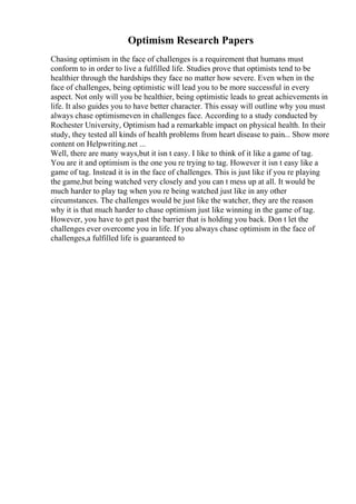 Optimism Research Papers
Chasing optimism in the face of challenges is a requirement that humans must
conform to in order to live a fulfilled life. Studies prove that optimists tend to be
healthier through the hardships they face no matter how severe. Even when in the
face of challenges, being optimistic will lead you to be more successful in every
aspect. Not only will you be healthier, being optimistic leads to great achievements in
life. It also guides you to have better character. This essay will outline why you must
always chase optimismeven in challenges face. According to a study conducted by
Rochester University, Optimism had a remarkable impact on physical health. In their
study, they tested all kinds of health problems from heart disease to pain... Show more
content on Helpwriting.net ...
Well, there are many ways,but it isn t easy. I like to think of it like a game of tag.
You are it and optimism is the one you re trying to tag. However it isn t easy like a
game of tag. Instead it is in the face of challenges. This is just like if you re playing
the game,but being watched very closely and you can t mess up at all. It would be
much harder to play tag when you re being watched just like in any other
circumstances. The challenges would be just like the watcher, they are the reason
why it is that much harder to chase optimism just like winning in the game of tag.
However, you have to get past the barrier that is holding you back. Don t let the
challenges ever overcome you in life. If you always chase optimism in the face of
challenges,a fulfilled life is guaranteed to
 
