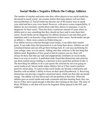 Social Media s Negative Effects On College Athletes
The number of coaches and teams who don t allow players to use social media has
decreased in recent years[...]as coaches realize that many players will use them
anyway(Deshazo 2). Social media has become one of the easiest ways to speak
your mind and have your voice heard. However, with power comes responsibility, if
athletes are not extremely careful about what they choose to announce, it can be
dangerous for their career. There has been a numerous amount of cases where an
athlete post or says something that they should not have and it costs them their
career. Social media can be dangerous for athletes because it can ruin their good
reputation and it can become a huge distraction to their career. Social media can put
an athlete`s... Show more content on Helpwriting.net ...
If an athlete receives criticism through social media, it can affect their mental
game. It can make them feel pressured or it can bring them down. Athletes are still
considered human and can still get their feelings hurt. It`s not easy performing for
your college, state, or even nation. Adding onto that, criticism is the last thing that
athletes need. Regardless of how good or bad of a player you are, there will
always be those fans that say rude and inappropriate comments on social media,
there is no way to avoid it. A published study found that distractions and criticism
can drain mental energy leading to a decrease in how good they perform (Cohn 1).
The best thing for athletes to do is just ignore the criticism by not even going on
social media at all. Social media makes athletes feel as if they need to perform
good for online glory. It is proven that social media can become a distraction and
interfere with an athlete`s ability to focus on their sport (Puymbroeck 1). Receiving
distractions can provoke a negative mood and stress, which can then take up mental
energy. The athlete will feel down and will not perform at their best. When the
athletes goes on social media and reads comments and fans taunting them, they can
feel as if they aren t good enough or that they don t belong on the team. The story of
Ricky Williams is one that will never be forgotten. Ricky played in the NFL and
ended up
 