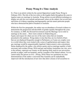 Penny Wong It s Time Analysis
It s Time is an article written by the current Opposition Leader Penny Wong in
February 2016. The title of the text refers to the lengthy battle throughout the years to
legalize same sex marriage in Australia. Wong utilizes several different techniques to
display not only her own outlook and personal values on the subject, but several facts
and forms of evidence regarding marriageequality and she names particular people
who have obstructed the path to freedom in Australia.
Within the first few paragraphs, the author uses an abundance of textual evidence to
demonstrate the progression and downfalls of gender equality throughout the years.
For instance, in 2004, the Howard Government used the Marriage Act to refer to
marriage as the union ... Show more content on Helpwriting.net ...
Equity and respect for others are two of the main values that are instantly
presented to the audience. Wong makes it clear that they are two beliefs of hers
that are not displayed frequently enough in Parliament, as if same sex couples were
in a world where they were treated with a sense of egalitarianism and respect, then
gay marriage would be unquestionably legalized. Improvement is also a prominent
theme displayed by the author, who utilizes quotes such as marriage equality is both
necessary and overdue (Wong, 2016) and gay and lesbian Australians can vote, serve
in the military, represent our country on the sporting field, teach in our universities,
preside as judges, staff our hospitals, and be a member of the federal cabinet. Yet we
cannot marry the person we love . (Wong, 2016) These two quotations are clear
demonstrations of the author s conviction that Australia can be undoubtedly
improved with the introduction of new laws that allow citizens of all sexualities to
 