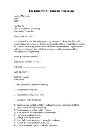 The Elements Of Internet Marketing
Internet Marketing
June 12
2015
Unit No: 30
Unit Title: Internet Marketing
Assignment Cover Sheet
Assignement N: 1 and 2
I hereby confirm that this assignment is my own work. I have identified and
acknowledged all sources used in this assignment and have referenced according to
the Harvard referencing system. I have read and understood the Plagiarism and
Collusion section provided with the assignment brief and understood the
consequences of plagiarising.
Name: Krasimira Stefanova
Registration number: ET 91934
Signature ...........................................
Date: 12.06.2015
Table of contents
Introduction
1.1 The elements of internet marketing
1.2 Internet marketing mix
1.3 Internet marketing tools/e tools
1.4 Interactive order processing
2.1 Search engine marketing (SEM) and search engine optimization (SEO)
2.2 Opt in email and email marketing
2.3 Best practices in online public relations
2.4 How business use digital media communities
3.1 Secondary market research
3.2 Design of an online survey
3.3 Use of electronic customer relationship marketing
4.1 An outline of internet marketing plan
4.2 A presentation on pay per click advertisement
 