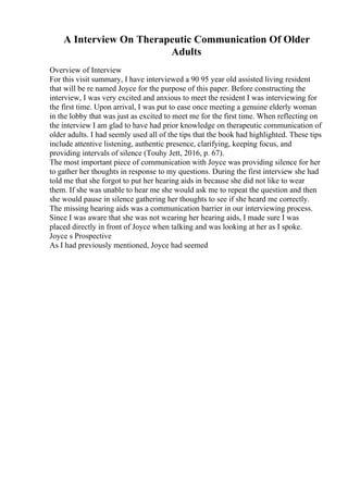 A Interview On Therapeutic Communication Of Older
Adults
Overview of Interview
For this visit summary, I have interviewed a 90 95 year old assisted living resident
that will be re named Joyce for the purpose of this paper. Before constructing the
interview, I was very excited and anxious to meet the resident I was interviewing for
the first time. Upon arrival, I was put to ease once meeting a genuine elderly woman
in the lobby that was just as excited to meet me for the first time. When reflecting on
the interview I am glad to have had prior knowledge on therapeutic communication of
older adults. I had seemly used all of the tips that the book had highlighted. These tips
include attentive listening, authentic presence, clarifying, keeping focus, and
providing intervals of silence (Touhy Jett, 2016, p. 67).
The most important piece of communication with Joyce was providing silence for her
to gather her thoughts in response to my questions. During the first interview she had
told me that she forgot to put her hearing aids in because she did not like to wear
them. If she was unable to hear me she would ask me to repeat the question and then
she would pause in silence gathering her thoughts to see if she heard me correctly.
The missing hearing aids was a communication barrier in our interviewing process.
Since I was aware that she was not wearing her hearing aids, I made sure I was
placed directly in front of Joyce when talking and was looking at her as I spoke.
Joyce s Prospective
As I had previously mentioned, Joyce had seemed
 