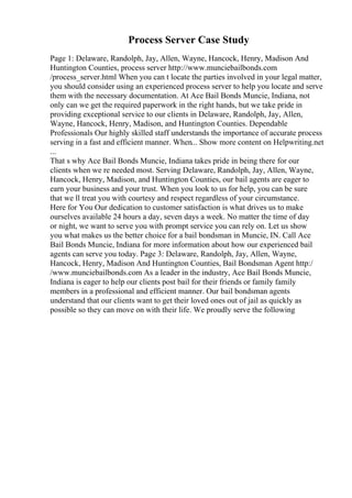 Process Server Case Study
Page 1: Delaware, Randolph, Jay, Allen, Wayne, Hancock, Henry, Madison And
Huntington Counties, process server http://www.munciebailbonds.com
/process_server.html When you can t locate the parties involved in your legal matter,
you should consider using an experienced process server to help you locate and serve
them with the necessary documentation. At Ace Bail Bonds Muncie, Indiana, not
only can we get the required paperwork in the right hands, but we take pride in
providing exceptional service to our clients in Delaware, Randolph, Jay, Allen,
Wayne, Hancock, Henry, Madison, and Huntington Counties. Dependable
Professionals Our highly skilled staff understands the importance of accurate process
serving in a fast and efficient manner. When... Show more content on Helpwriting.net
...
That s why Ace Bail Bonds Muncie, Indiana takes pride in being there for our
clients when we re needed most. Serving Delaware, Randolph, Jay, Allen, Wayne,
Hancock, Henry, Madison, and Huntington Counties, our bail agents are eager to
earn your business and your trust. When you look to us for help, you can be sure
that we ll treat you with courtesy and respect regardless of your circumstance.
Here for You Our dedication to customer satisfaction is what drives us to make
ourselves available 24 hours a day, seven days a week. No matter the time of day
or night, we want to serve you with prompt service you can rely on. Let us show
you what makes us the better choice for a bail bondsman in Muncie, IN. Call Ace
Bail Bonds Muncie, Indiana for more information about how our experienced bail
agents can serve you today. Page 3: Delaware, Randolph, Jay, Allen, Wayne,
Hancock, Henry, Madison And Huntington Counties, Bail Bondsman Agent http:/
/www.munciebailbonds.com As a leader in the industry, Ace Bail Bonds Muncie,
Indiana is eager to help our clients post bail for their friends or family family
members in a professional and efficient manner. Our bail bondsman agents
understand that our clients want to get their loved ones out of jail as quickly as
possible so they can move on with their life. We proudly serve the following
 