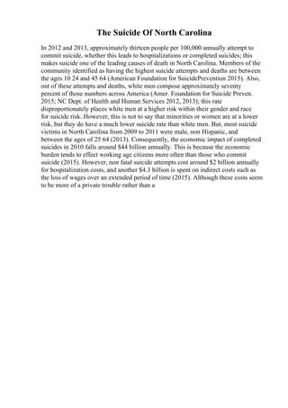 The Suicide Of North Carolina
In 2012 and 2013, approximately thirteen people per 100,000 annually attempt to
commit suicide, whether this leads to hospitalizations or completed suicides; this
makes suicide one of the leading causes of death in North Carolina. Members of the
community identified as having the highest suicide attempts and deaths are between
the ages 10 24 and 45 64 (American Foundation for SuicidePrevention 2015). Also,
out of these attempts and deaths, white men compose approximately seventy
percent of those numbers across America (Amer. Foundation for Suicide Preven.
2015; NC Dept. of Health and Human Services 2012, 2013); this rate
disproportionately places white men at a higher risk within their gender and race
for suicide risk. However, this is not to say that minorities or women are at a lower
risk, but they do have a much lower suicide rate than white men. But, most suicide
victims in North Carolina from 2009 to 2011 were male, non Hispanic, and
between the ages of 25 64 (2013). Consequently, the economic impact of completed
suicides in 2010 falls around $44 billion annually. This is because the economic
burden tends to effect working age citizens more often than those who commit
suicide (2015). However, non fatal suicide attempts cost around $2 billion annually
for hospitalization costs, and another $4.3 billion is spent on indirect costs such as
the loss of wages over an extended period of time (2015). Although these costs seem
to be more of a private trouble rather than a
 