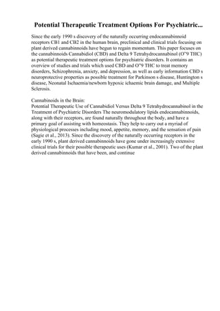 Potential Therapeutic Treatment Options For Psychiatric...
Since the early 1990 s discovery of the naturally occurring endocannabinnoid
receptors CB1 and CB2 in the human brain, preclinical and clinical trials focusing on
plant derived cannabinnoids have begun to regain momentum. This paper focuses on
the cannabinnoids Cannabidiol (CBD) and Delta 9 Tetrahydrocannabinol (О”9 THC)
as potential therapeutic treatment options for psychiatric disorders. It contains an
overview of studies and trials which used CBD and О”9 THC to treat memory
disorders, Schizophrenia, anxiety, and depression, as well as early information CBD s
neuroprotective properties as possible treatment for Parkinson s disease, Huntington s
disease, Neonatal Ischaemia/newborn hypoxic ichaemic brain damage, and Multiple
Sclerosis.
Cannabinoids in the Brain:
Potential Therapeutic Use of Cannabidiol Versus Delta 9 Tetrahydrocannabinol in the
Treatment of Psychiatric Disorders The neuromodulatory lipids endocannabinnoids,
along with their receptors, are found naturally throughout the body, and have a
primary goal of assisting with homeostasis. They help to carry out a myriad of
physiological processes including mood, appetite, memory, and the sensation of pain
(Sagie et al., 2013). Since the discovery of the naturally occurring receptors in the
early 1990 s, plant derived cannabinnoids have gone under increasingly extensive
clinical trials for their possible therapeutic uses (Kumar et al., 2001). Two of the plant
derived cannabinnoids that have been, and continue
 