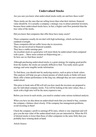 Undervalued Stocks
Are you sure you know what undervalued stocks really are and how these work?
These stocks are the ones that are selling lower than what their intrinsic financial
value should be. It is actually a company s strategic way to attract potential investors,
because these undervalued stocks have, in fact, a higher cash flow potential than the
true value of the stocks.
Did you know that companies that offer these have many assets?
These companies usually do not deal with high technology, which can become
outdated overnight.
These companies did not suffer losses due to recessions.
They are not involved in financial scandals.
They have a stable earnings past.
An excellent stock at a good price will more likely be undervalued when compared
with a poor ... Show more content on Helpwriting.net ...
So how can we find these stocks?
Although purchasing undervalued stocks is a great strategy for reaping good profits
from the market, the stocks are actually difficult to find. You really need a good
strategy and some tangible inside information.
To find these, you should start by analyzing metrics, such as price to book values.
This analysis will help you get a clearer picture of which stocks or fields will most
likely offer a better performance in the long run, although they are now considered
undervalued.
This price to book ratio (P/B) will tell you how much the investors are prepared to
pay for individual company stocks. You will be looking at the ratio values; thus, a
stock with a high ratio will be the more expensive one.
Before you invest in such stocks, you need to conduct some serious technical analysis.
When you have an idea about an undervalued stock that you intend to buy, examine
the company s balance sheet closely. If the company has management problems,
avoid investing in them!
Check the company s profit to earnings (P/E) ratio, which is very important and will
give you the true value of the undervalued stock you are interested in. When the P/E
of desired stocks is lower than those of other companies in the same field, then you
probably have winning deals at hand.
Article Source:
 