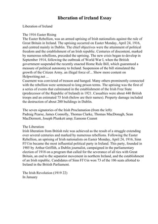 liberation of ireland Essay
Liberation of Ireland
The 1916 Easter Rising
The Easter Rebellion, was an armed uprising of Irish nationalists against the rule of
Great Britain in Ireland. The uprising occurred on Easter Monday, April 24, 1916,
and centred mainly in Dublin. The chief objectives were the attainment of political
freedom and the establishment of an Irish republic. Centuries of discontent, marked
by numerous rebellions, preceded the uprising. The new crisis began to develop in
September 1914, following the outbreak of World War I, when the British
government suspended the recently enacted Home Rule Bill, which guaranteed a
measure of political autonomy to Ireland. Suspension of the bill stimulated the
growth of the Citizen Army, an illegal force of... Show more content on
Helpwriting.net ...
Casement was convicted of treason and hanged. Many others prominently connected
with the rebellion were sentenced to long prison terms. The uprising was the first of
a series of events that culminated in the establishment of the Irish Free State
(predecessor of the Republic of Ireland) in 1921. Casualties were about 440 British
troops and an estimated 75 Irish (below are their names). Property damage included
the destruction of about 200 buildings in Dublin.
The seven signatories of the Irish Proclamation (from the left):
Padraig Pearse, James Connolly, Thomas Clarke, Thomas MacDonagh, Sean
MacDermott, Joseph Plunkett amp; Eamonn Ceannt
The Liberation
Irish liberation from British rule was achieved as the result of a struggle extending
over several centuries and marked by numerous rebellions. Following the Easter
Rebellion, an uprising of Irish nationalists on Easter Monday, April 24, 1916, Sinn
FГ©in became the most influential political party in Ireland. This party, founded in
1905 by Arthur Griffith, a Dublin journalist, campaigned in the parliamentary
election of 1918 on a program that called for the severance of all ties with Great
Britain, an end to the separatist movement in northern Ireland, and the establishment
of an Irish republic. Candidates of Sinn FГ©in won 73 of the 106 seats allotted to
Ireland in the British Parliament.
The Irish Revolution (1919 22)
In January
 