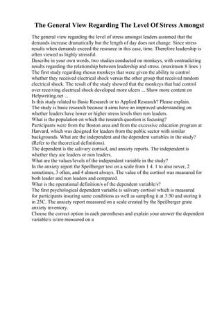 The General View Regarding The Level Of Stress Amongst
The general view regarding the level of stress amongst leaders assumed that the
demands increase dramatically but the length of day does not change. Since stress
results when demands exceed the resource in this case, time. Therefore leadership is
often viewed as highly stressful.
Describe in your own words, two studies conducted on monkeys, with contradicting
results regarding the relationship between leadership and stress. (maximum 8 lines )
The first study regarding rhesus monkeys that were given the ability to control
whether they received electrical shock versus the other group that received random
electrical shock. The result of the study showed that the monkeys that had control
over receiving electrical shock developed more ulcers ... Show more content on
Helpwriting.net ...
Is this study related to Basic Research or to Applied Research? Please explain.
The study is basic research because it aims have an improved understanding on
whether leaders have lower or higher stress levels then non leaders.
What is the population on which the research question is focusing?
Participants were from the Boston area and from the excessive education program at
Harvard, which was designed for leaders from the public sector with similar
backgrounds. What are the independent and the dependent variables in the study?
(Refer to the theoretical definitions).
The dependent is the salivary cortisol, and anxiety reports. The independent is
whether they are leaders or non leaders.
What are the values/levels of the independent variable in the study?
In the anxiety report the Speilberger test on a scale from 1 4. 1 to also never, 2
sometimes, 3 often, and 4 almost always. The value of the cortisol was measured for
both leader and non leaders and compared.
What is the operational definition/s of the dependent variable/s?
The first psychological dependent variable is salivary cortisol which is measured
for participants insuring same conditions as well as sampling it at 3:30 and storing it
in 25C. The anxiety report measured on a scale created by the Speilberger grate
anxiety inventory.
Choose the correct option in each parentheses and explain your answer the dependent
variable/s is/are measured on a
 
