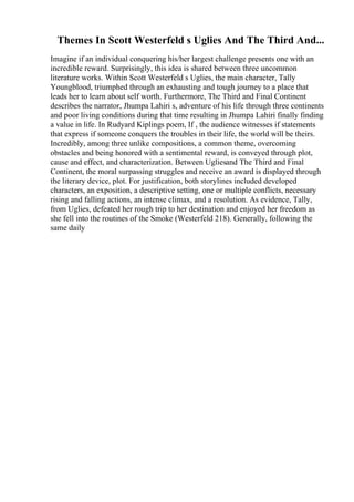 Themes In Scott Westerfeld s Uglies And The Third And...
Imagine if an individual conquering his/her largest challenge presents one with an
incredible reward. Surprisingly, this idea is shared between three uncommon
literature works. Within Scott Westerfeld s Uglies, the main character, Tally
Youngblood, triumphed through an exhausting and tough journey to a place that
leads her to learn about self worth. Furthermore, The Third and Final Continent
describes the narrator, Jhumpa Lahiri s, adventure of his life through three continents
and poor living conditions during that time resulting in Jhumpa Lahiri finally finding
a value in life. In Rudyard Kiplings poem, If , the audience witnesses if statements
that express if someone conquers the troubles in their life, the world will be theirs.
Incredibly, among three unlike compositions, a common theme, overcoming
obstacles and being honored with a sentimental reward, is conveyed through plot,
cause and effect, and characterization. Between Ugliesand The Third and Final
Continent, the moral surpassing struggles and receive an award is displayed through
the literary device, plot. For justification, both storylines included developed
characters, an exposition, a descriptive setting, one or multiple conflicts, necessary
rising and falling actions, an intense climax, and a resolution. As evidence, Tally,
from Uglies, defeated her rough trip to her destination and enjoyed her freedom as
she fell into the routines of the Smoke (Westerfeld 218). Generally, following the
same daily
 