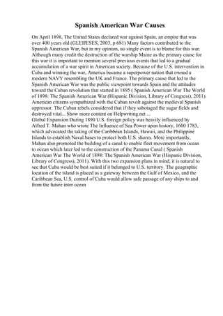 Spanish American War Causes
On April 1898, The United States declared war against Spain, an empire that was
over 400 years old (GLEIJESES, 2003, p 681) Many factors contributed to the
Spanish American War, but in my opinion, no single event is to blame for this war.
Although many credit the destruction of the warship Maine as the primary cause for
this war it is important to mention several previous events that led to a gradual
accumulation of a war spirit in American society. Because of the U.S. intervention in
Cuba and winning the war, America became a superpower nation that owned a
modern NAVY resembling the UK and France. The primary cause that led to the
Spanish American War was the public viewpoint towards Spain and the attitudes
toward the Cuban revolution that started in 1895 ( Spanish American War The World
of 1898: The Spanish American War (Hispanic Division, Library of Congress), 2011).
American citizens sympathized with the Cuban revolt against the medieval Spanish
oppressor. The Cuban rebels considered that if they sabotaged the sugar fields and
destroyed vital... Show more content on Helpwriting.net ...
Global Expansion During 1890 U.S. foreign policy was heavily influenced by
Alfred T. Mahan who wrote The Influence of Sea Power upon history, 1600 1783,
which advocated the taking of the Caribbean Islands, Hawaii, and the Philippine
Islands to establish Naval bases to protect both U.S. shores. More importantly,
Mahan also promoted the building of a canal to enable fleet movement from ocean
to ocean which later led to the construction of the Panama Canal ( Spanish
American War The World of 1898: The Spanish American War (Hispanic Division,
Library of Congress), 2011). With this two expansion plans in mind, it is natural to
see that Cuba would be best suited if it belonged to U.S. territory. The geographic
location of the island is placed as a gateway between the Gulf of Mexico, and the
Caribbean Sea, U.S. control of Cuba would allow safe passage of any ships to and
from the future inter ocean
 