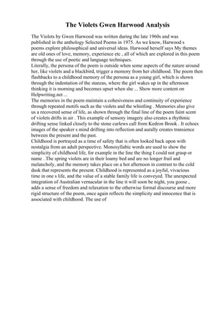 The Violets Gwen Harwood Analysis
The Violets by Gwen Harwood was written during the late 1960s and was
published in the anthology Selected Poems in 1975. As we know, Harwood s
poems explore philosophical and universal ideas. Harwood herself says My themes
are old ones of love, memory, experience etc , all of which are explored in this poem
through the use of poetic and language techniques.
Literally, the persona of the poem is outside when some aspects of the nature around
her, like violets and a blackbird, trigger a memory from her childhood. The poem then
flashbacks to a childhood memory of the persona as a young girl, which is shown
through the indentation of the stanzas, where the girl wakes up in the afternoon
thinking it is morning and becomes upset when she ... Show more content on
Helpwriting.net ...
The memories in the poem maintain a cohesiveness and continuity of experience
through repeated motifs such as the violets and the whistling . Memories also give
us a recovered sense of life, as shown through the final line of the poem faint scent
of violets drifts in air . This example of sensory imagery also creates a rhythmic
drifting sense linked closely to the stone curlews call from Kedron Brook . It echoes
images of the speaker s mind drifting into reflection and aurally creates transience
between the present and the past.
Childhood is portrayed as a time of safety that is often looked back upon with
nostalgia from an adult perspective. Monosyllabic words are used to show the
simplicity of childhood life, for example in the line the thing I could not grasp or
name . The spring violets are in their loamy bed and are no longer frail and
melancholy, and the memory takes place on a hot afternoon in contrast to the cold
dusk that represents the present. Childhood is represented as a joyful, vivacious
time in one s life, and the value of a stable family life is conveyed. The unexpected
integration of Australian vernacular in the line it will soon be night, you goose ,
adds a sense of freedom and relaxation to the otherwise formal discourse and more
rigid structure of the poem, once again reflects the simplicity and innocence that is
associated with childhood. The use of
 