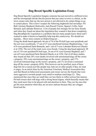 Dog Breed Specific Legislation Essay
Dog Breed Specific Legislation Imagine someone has just moved to a different town
and the townspeople decide that the person that just came to town is a threat, so the
town creates rules that say the new person is not allowed to do certain things or go
to certain places. This is how I suspect the following dogbreeds feel nowadays: Pit
Bull, German Shepherd, Rottweiler, Jack Russell Terrier, Spaniel, Collie, Saint
Bernard, and Labrador Retriever. A lot of people feel strongly for our furry friends
and when they found out about this legislation they wanted it shut down completely.
Dog BreedSpecific Legislation is a problem that not many people know about and I
wanted to make it known to hopefully help stop this controversy. We should not
legislate... Show more content on Helpwriting.net ...
Using the death based approach, 66 out of 76 of the Pit bull type were purebreds and
the rest were crossbreeds, 17 out of 27 were purebreed German Shepherd dogs, 7 out
of 8 were purebreed Saint Bernards, and 1 out of 5 were Labrador Retrievers (Stacks
et al. 838). The rest of the totals were cross breeds. Using the dog based approach, 98
out of 118 were purebred Pit bull type, 24 out of 41 were German Shepherd, and 7
out of 8 were purebreed Saint Bernard (Stacks et al. 838). Out of all these studies,
they found out that 24% were deaths involved with unrestrained dogs off the owner
s property, 58% were unrestrained dogs on the owner s property, and 17%
involved restrained dogs on the owner s property, and 1% involved a restrained
dog off the owner s property (838). This however can be justified, most of these
dogs bite for a reason just like people may lash out on other people if they are mad
or angry. In an article done by the American Veterinary Medical Association they
said that Based on behavioral assessments and owner surveys the breeds that were
more aggressive towards people were small to medium sized dogs (2) . They
mentioned that since they are small they are less likely to inflict serious bite injuries.
Pit bull owners deal with dogs with a strong breed stigma, which basically means that
they need more time to be played with and attention to them. They are the ones that
get the most attention when they are on news stations because they are a bigger
breed and the
 