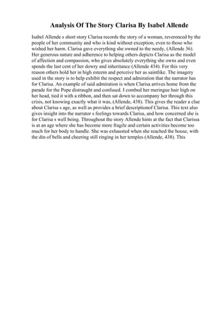 Analysis Of The Story Clarisa By Isabel Allende
Isabel Allende s short story Clarisa records the story of a woman, reverenced by the
people of her community and who is kind without exception, even to those who
wished her harm. Clarisa gave everything she owned to the needy, (Allende 36).
Her generous nature and adherence to helping others depicts Clarisa as the model
of affection and compassion, who gives absolutely everything she owns and even
spends the last cent of her dowry and inheritance (Allende 434). For this very
reason others hold her in high esteem and perceive her as saintlike. The imagery
used in the story is to help exhibit the respect and admiration that the narrator has
for Clarisa. An example of said admiration is when Clarisa arrives home from the
parade for the Pope distraught and confused. I combed her meringue hair high on
her head, tied it with a ribbon, and then sat down to accompany her through this
crisis, not knowing exactly what it was, (Allende, 438). This gives the reader a clue
about Clarisa s age, as well as provides a brief descriptionof Clarisa. This text also
gives insight into the narrator s feelings towards Clarisa, and how concerned she is
for Clarisa s well being. Throughout the story Allende hints at the fact that Clarissa
is at an age where she has become more fragile and certain activities become too
much for her body to handle. She was exhausted when she reached the house, with
the din of bells and cheering still ringing in her temples (Allende, 438). This
 